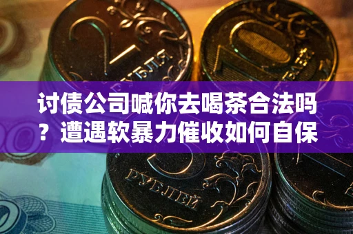 武汉讨债公司喊你去喝茶合法吗？遭遇软暴力催收如何自保？